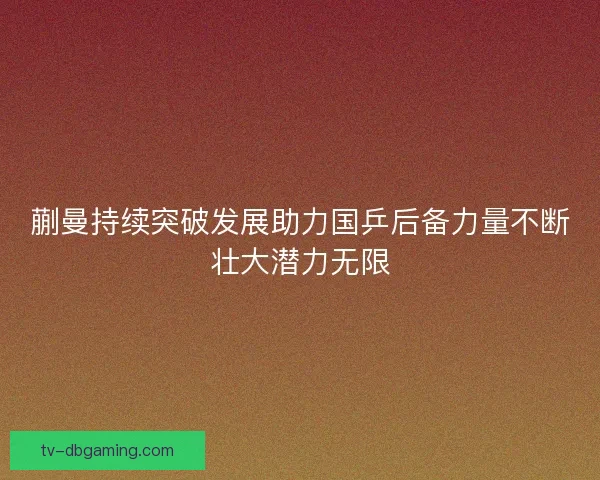 蒯曼持续突破发展助力国乒后备力量不断壮大潜力无限