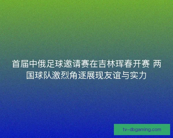 首届中俄足球邀请赛在吉林珲春开赛 两国球队激烈角逐展现友谊与实力