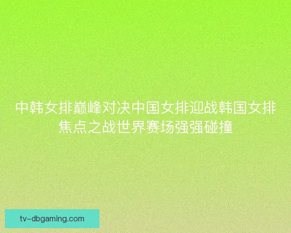 中韩女排巅峰对决中国女排迎战韩国女排焦点之战世界赛场强强碰撞